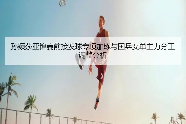 孙颖莎亚锦赛前接发球专项加练与国乒女单主力分工调整分析 | WanmeiSports